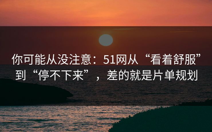 你可能从没注意：51网从“看着舒服”到“停不下来”，差的就是片单规划