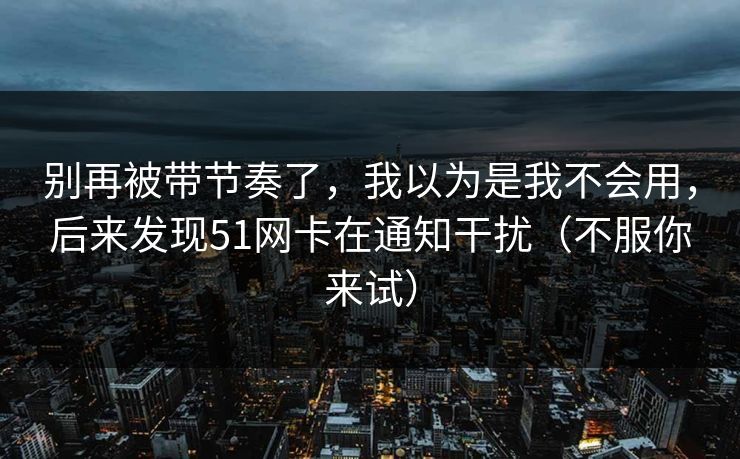 别再被带节奏了，我以为是我不会用，后来发现51网卡在通知干扰（不服你来试）