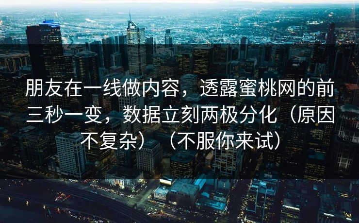 朋友在一线做内容，透露蜜桃网的前三秒一变，数据立刻两极分化（原因不复杂）（不服你来试）