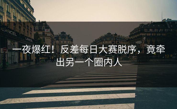 一夜爆红！反差每日大赛脱序，竟牵出另一个圈内人