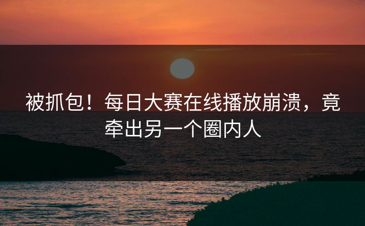 被抓包！每日大赛在线播放崩溃，竟牵出另一个圈内人