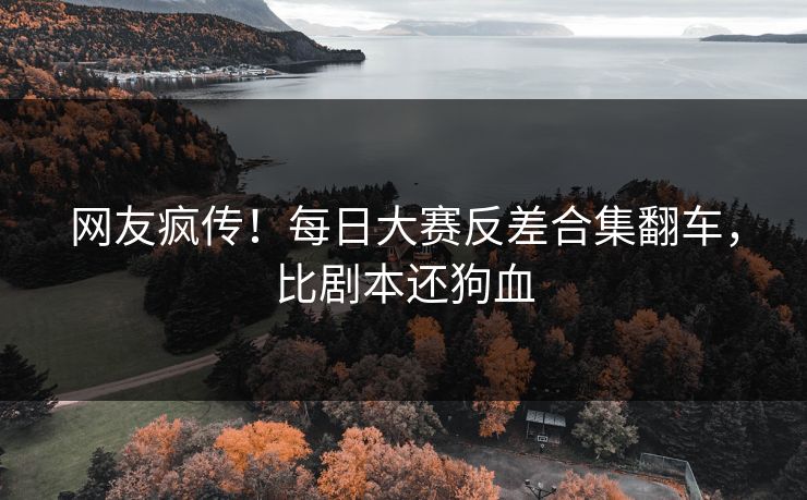 网友疯传！每日大赛反差合集翻车，比剧本还狗血