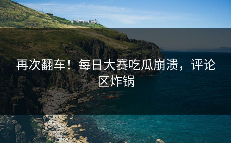 再次翻车！每日大赛吃瓜崩溃，评论区炸锅