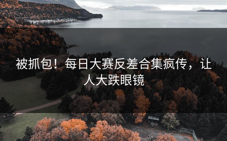 被抓包！每日大赛反差合集疯传，让人大跌眼镜