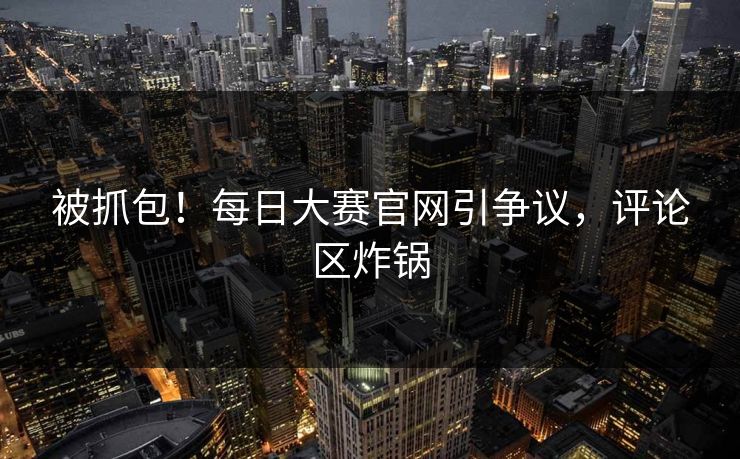 被抓包！每日大赛官网引争议，评论区炸锅