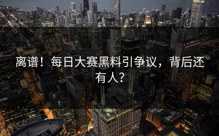 离谱！每日大赛黑料引争议，背后还有人？