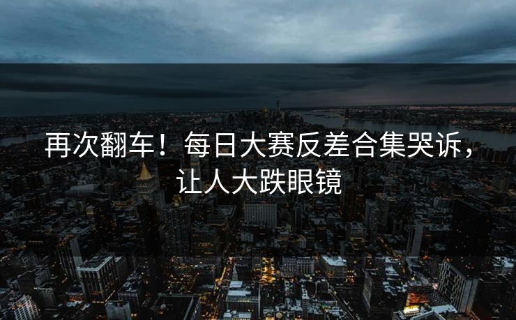再次翻车！每日大赛反差合集哭诉，让人大跌眼镜