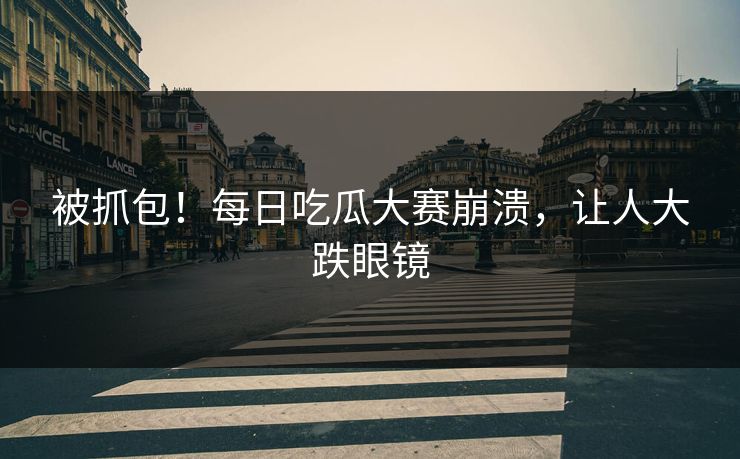 被抓包！每日吃瓜大赛崩溃，让人大跌眼镜