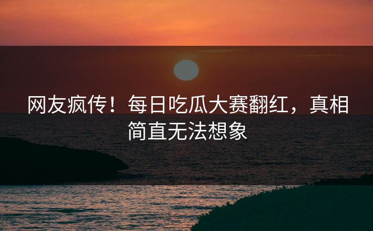 网友疯传！每日吃瓜大赛翻红，真相简直无法想象