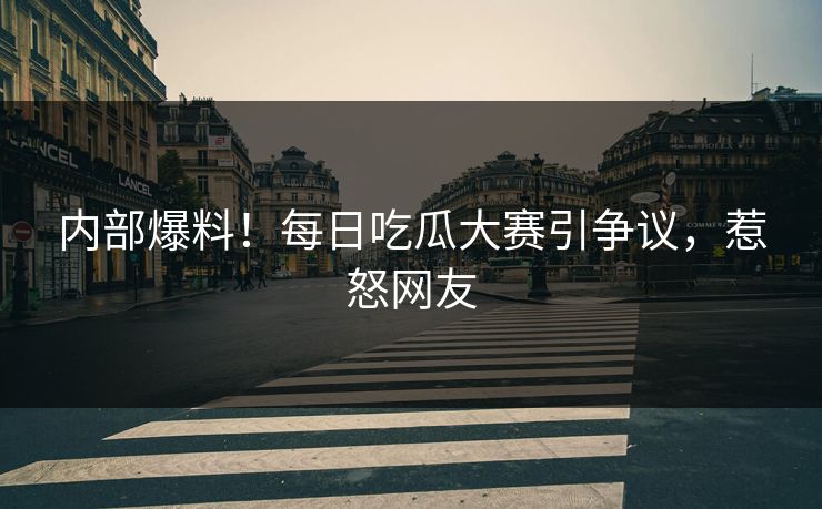 内部爆料！每日吃瓜大赛引争议，惹怒网友