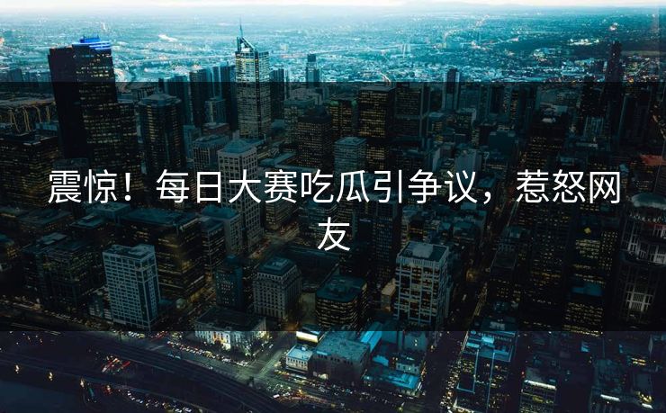震惊！每日大赛吃瓜引争议，惹怒网友