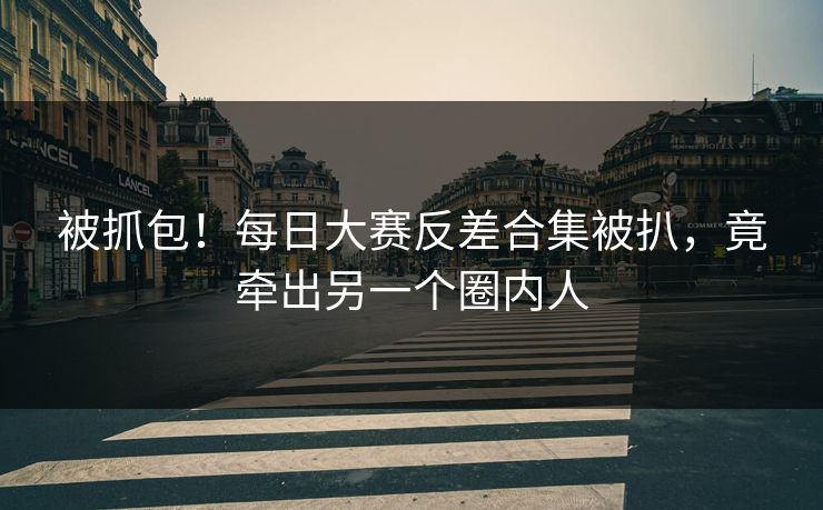 被抓包！每日大赛反差合集被扒，竟牵出另一个圈内人
