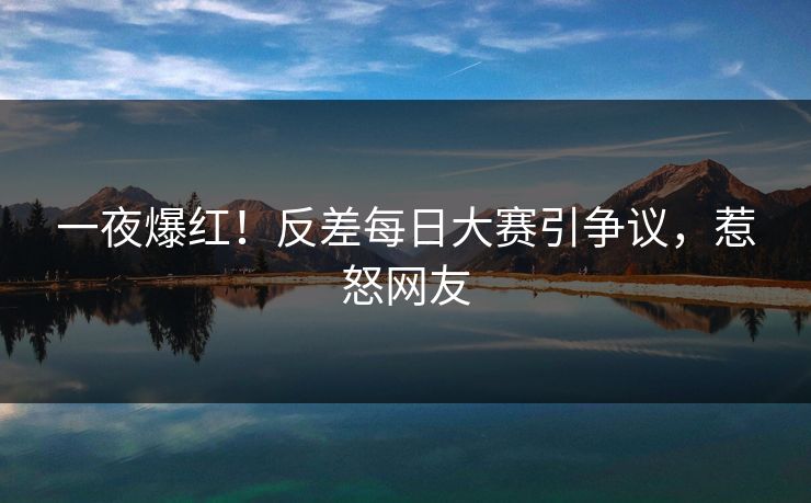 一夜爆红！反差每日大赛引争议，惹怒网友