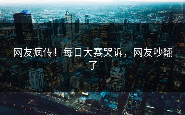 网友疯传！每日大赛哭诉，网友吵翻了