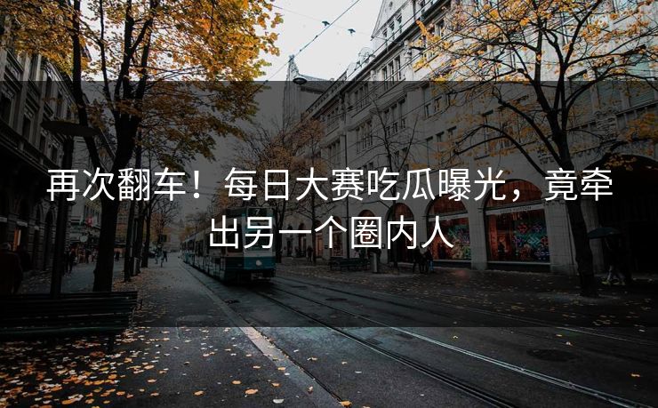 再次翻车！每日大赛吃瓜曝光，竟牵出另一个圈内人