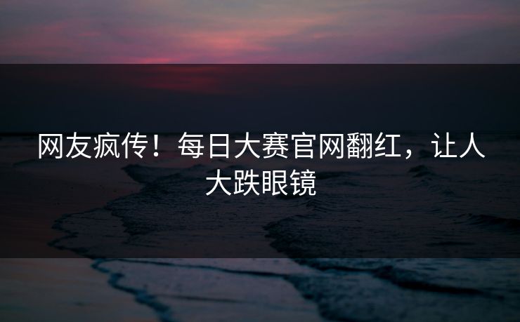 网友疯传！每日大赛官网翻红，让人大跌眼镜