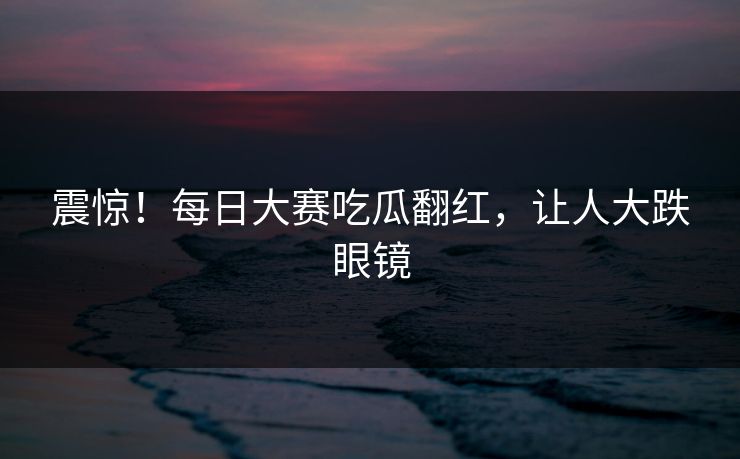 震惊！每日大赛吃瓜翻红，让人大跌眼镜