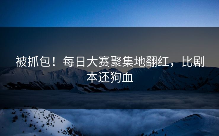 被抓包！每日大赛聚集地翻红，比剧本还狗血