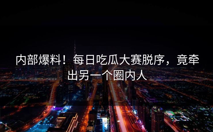 内部爆料！每日吃瓜大赛脱序，竟牵出另一个圈内人