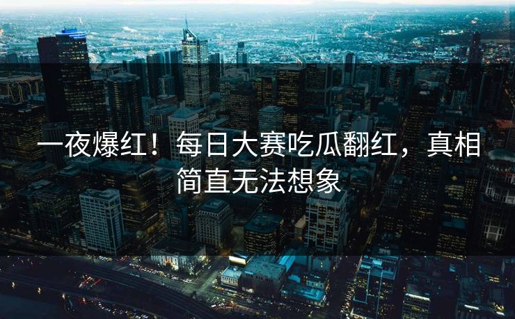 一夜爆红！每日大赛吃瓜翻红，真相简直无法想象