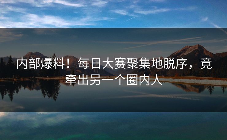 内部爆料！每日大赛聚集地脱序，竟牵出另一个圈内人