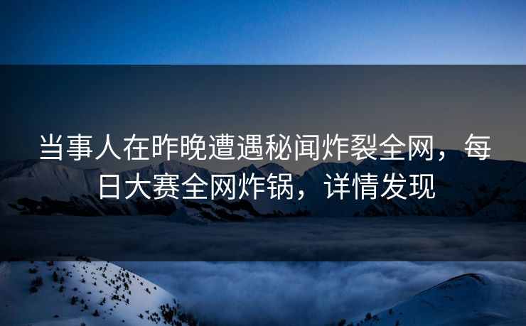 当事人在昨晚遭遇秘闻炸裂全网，每日大赛全网炸锅，详情发现
