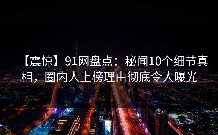 【震惊】91网盘点：秘闻10个细节真相，圈内人上榜理由彻底令人曝光