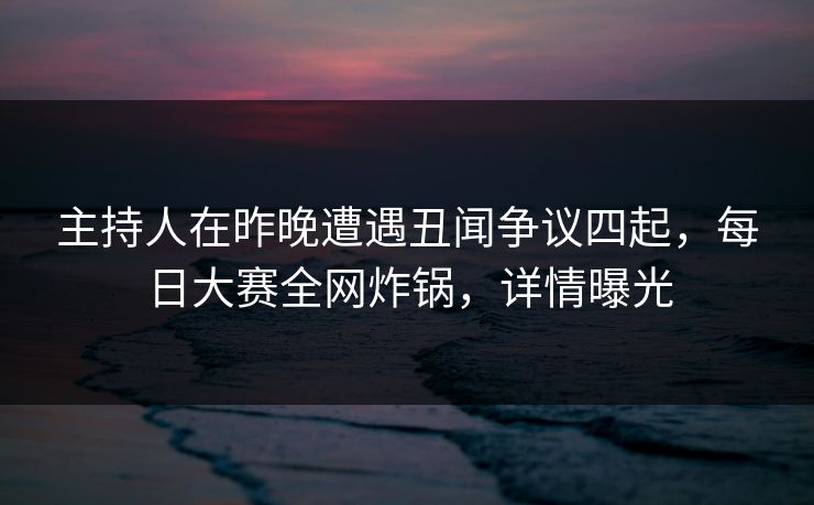 主持人在昨晚遭遇丑闻争议四起，每日大赛全网炸锅，详情曝光