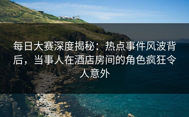 每日大赛深度揭秘：热点事件风波背后，当事人在酒店房间的角色疯狂令人意外