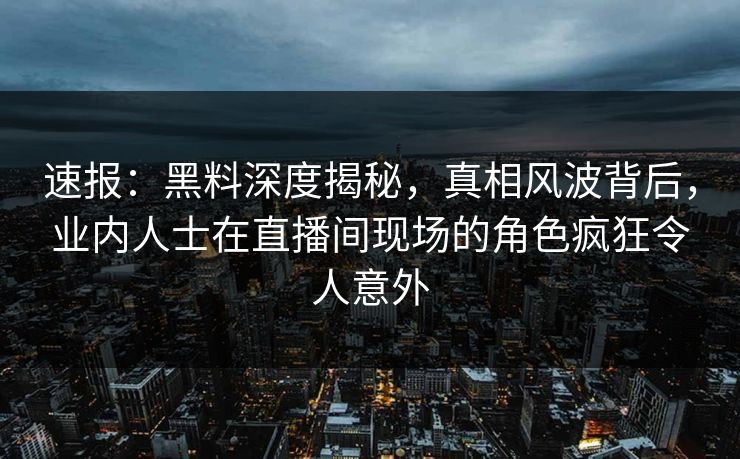 速报：黑料深度揭秘，真相风波背后，业内人士在直播间现场的角色疯狂令人意外