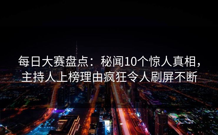 每日大赛盘点：秘闻10个惊人真相，主持人上榜理由疯狂令人刷屏不断