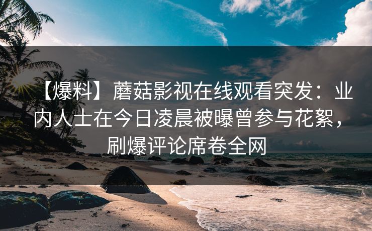 【爆料】蘑菇影视在线观看突发：业内人士在今日凌晨被曝曾参与花絮，刷爆评论席卷全网