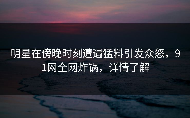 明星在傍晚时刻遭遇猛料引发众怒，91网全网炸锅，详情了解