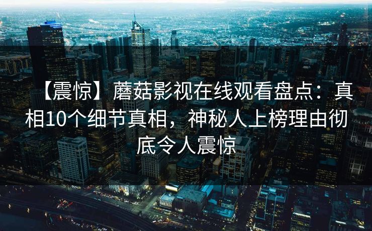 【震惊】蘑菇影视在线观看盘点：真相10个细节真相，神秘人上榜理由彻底令人震惊