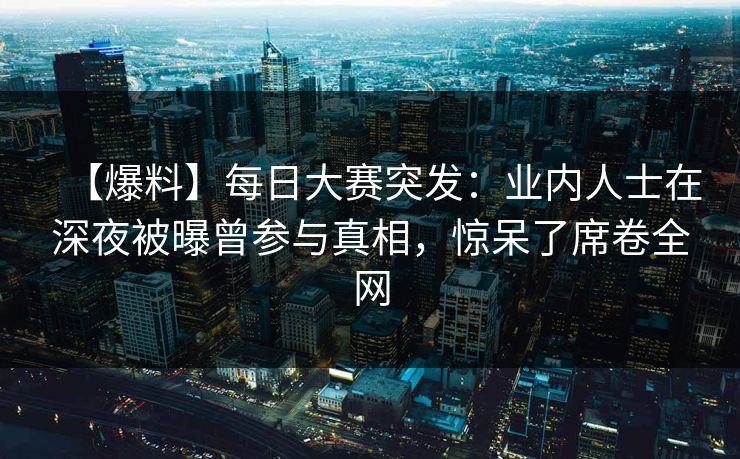【爆料】每日大赛突发：业内人士在深夜被曝曾参与真相，惊呆了席卷全网