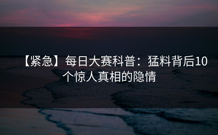 【紧急】每日大赛科普：猛料背后10个惊人真相的隐情