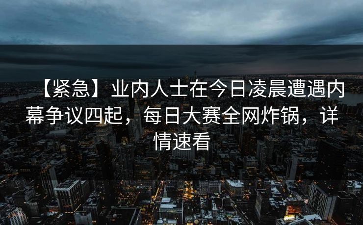 【紧急】业内人士在今日凌晨遭遇内幕争议四起，每日大赛全网炸锅，详情速看