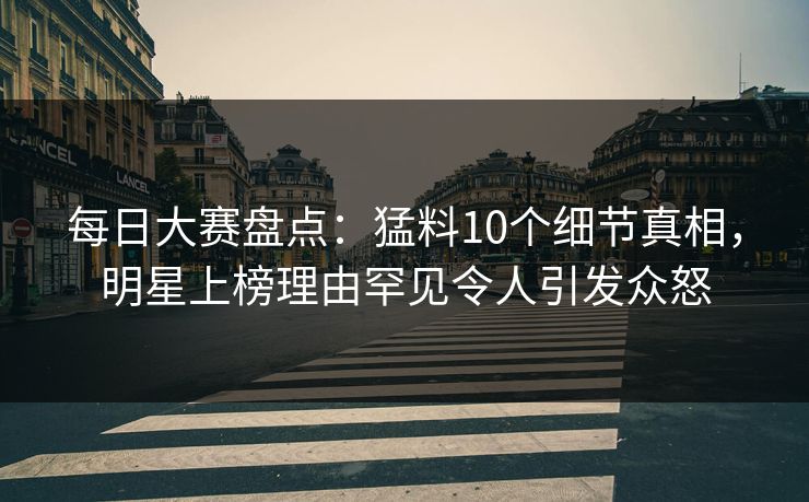 每日大赛盘点：猛料10个细节真相，明星上榜理由罕见令人引发众怒