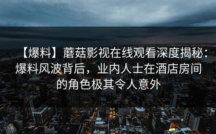 【爆料】蘑菇影视在线观看深度揭秘：爆料风波背后，业内人士在酒店房间的角色极其令人意外