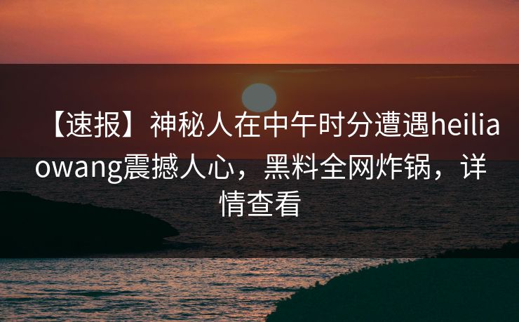 【速报】神秘人在中午时分遭遇heiliaowang震撼人心，黑料全网炸锅，详情查看