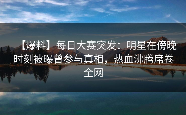 【爆料】每日大赛突发：明星在傍晚时刻被曝曾参与真相，热血沸腾席卷全网