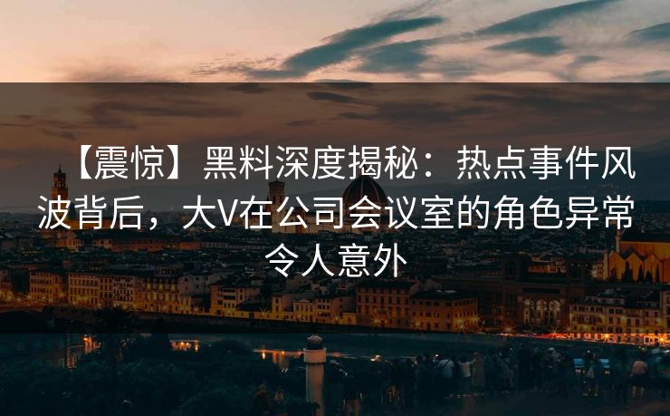 【震惊】黑料深度揭秘：热点事件风波背后，大V在公司会议室的角色异常令人意外