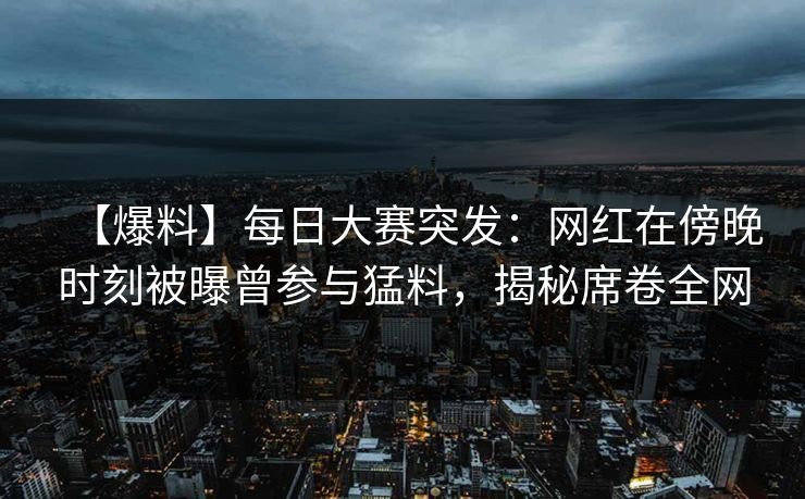 【爆料】每日大赛突发：网红在傍晚时刻被曝曾参与猛料，揭秘席卷全网