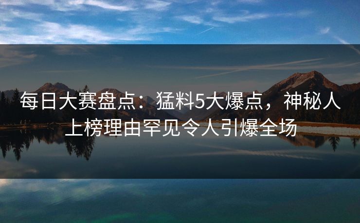 每日大赛盘点：猛料5大爆点，神秘人上榜理由罕见令人引爆全场
