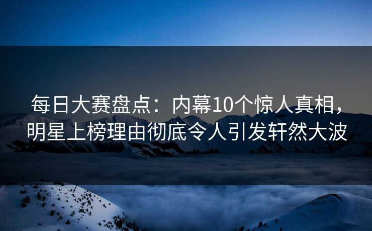 每日大赛盘点：内幕10个惊人真相，明星上榜理由彻底令人引发轩然大波