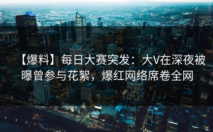 【爆料】每日大赛突发：大V在深夜被曝曾参与花絮，爆红网络席卷全网