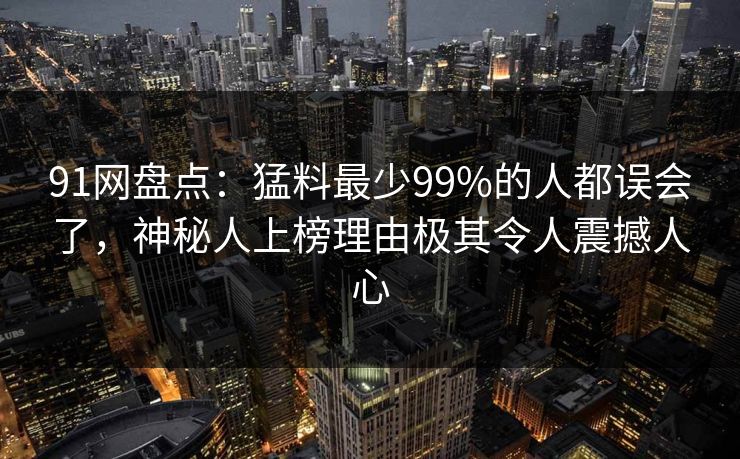 91网盘点：猛料最少99%的人都误会了，神秘人上榜理由极其令人震撼人心
