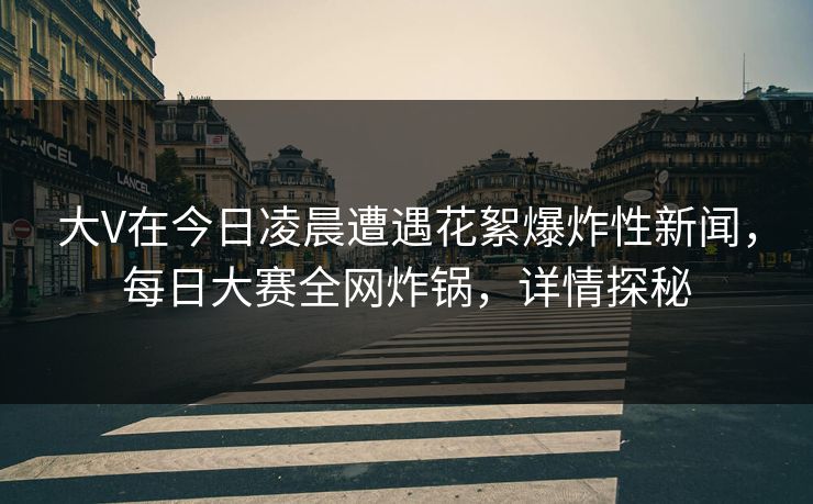 大V在今日凌晨遭遇花絮爆炸性新闻，每日大赛全网炸锅，详情探秘
