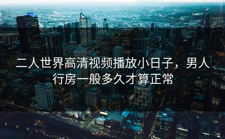 二人世界高清视频播放小日子，男人行房一般多久才算正常