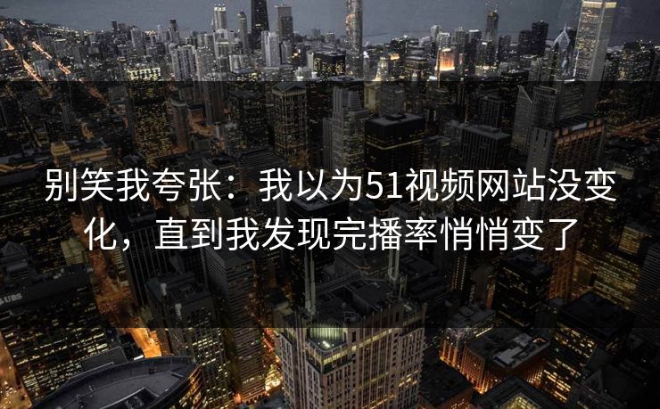 别笑我夸张：我以为51视频网站没变化，直到我发现完播率悄悄变了